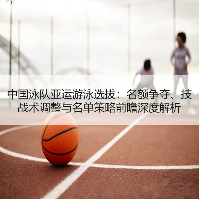 中国泳队亚运游泳选拔：名额争夺、技战术调整与名单策略前瞻深度解析