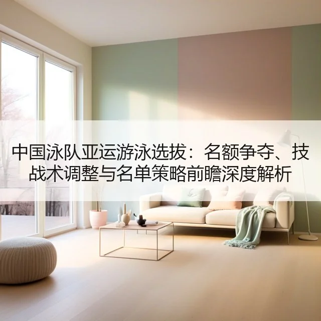 中国泳队亚运游泳选拔：名额争夺、技战术调整与名单策略前瞻深度解析